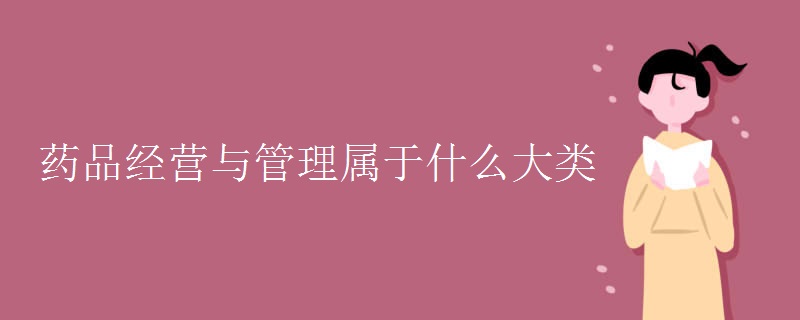 教育新闻：大学选专业知识：药品经营与管理属于什么大类