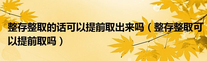 整存整取的话可以提前取出来吗（整存整取可以提前取吗）