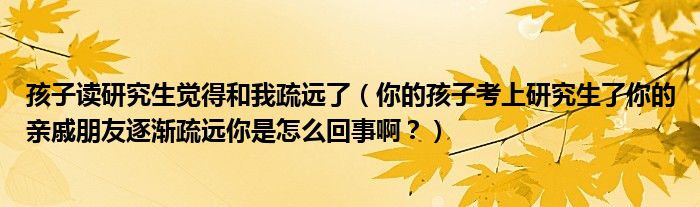 孩子读研究生觉得和我疏远了（你的孩子考上研究生了你的亲戚朋友逐渐疏远你是怎么回事啊？）