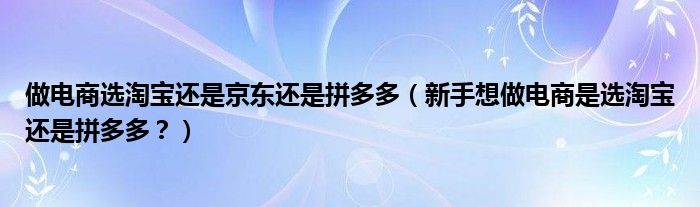 做电商选淘宝还是京东还是拼多多（新手想做电商是选淘宝还是拼多多？）