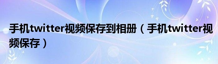 手机twitter视频保存到相册（手机twitter视频保存）