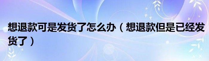 想退款可是发货了怎么办（想退款但是已经发货了）