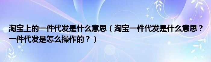 淘宝上的一件代发是什么意思（淘宝一件代发是什么意思？一件代发是怎么操作的？）