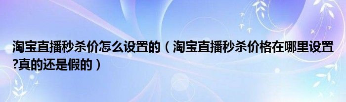 淘宝直播秒杀价怎么设置的（淘宝直播秒杀价格在哪里设置?真的还是假的）