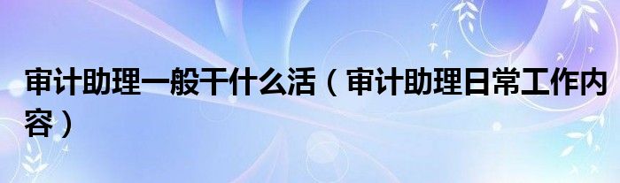 审计助理一般干什么活（审计助理日常工作内容）