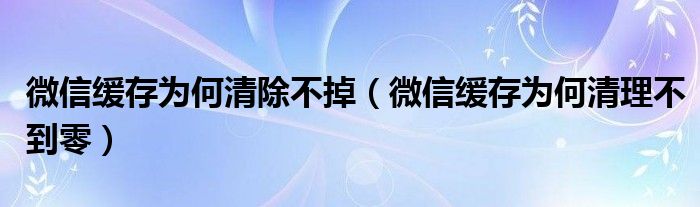 微信缓存为何清除不掉（微信缓存为何清理不到零）