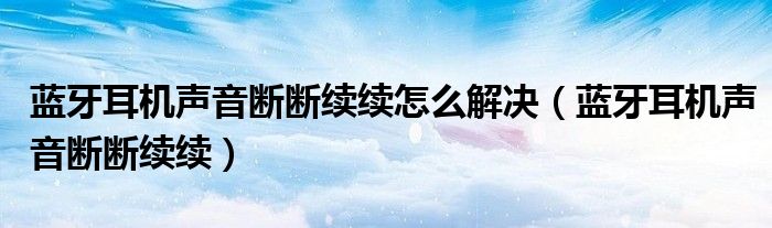 蓝牙耳机声音断断续续怎么解决（蓝牙耳机声音断断续续）