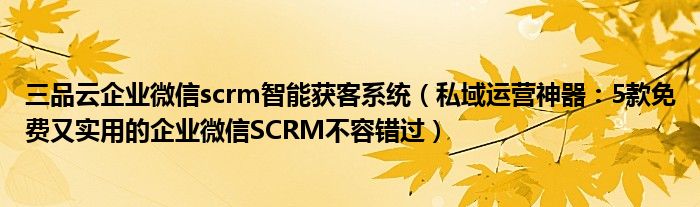 三品云企业微信scrm智能获客系统（私域运营神器：5款免费又实用的企业微信SCRM不容错过）