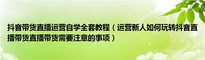 抖音带货直播运营自学全套教程（运营新人如何玩转抖音直播带货直播带货需要注意的事项）