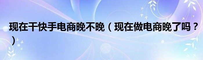 现在干快手电商晚不晚（现在做电商晚了吗？）