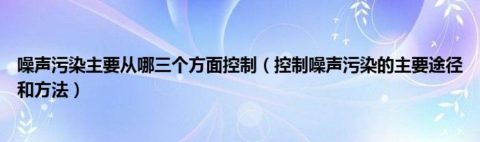 噪声污染主要从哪三个方面控制（控制噪声污染的主要途径和方法）