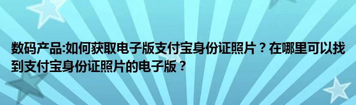 数码产品:如何获取电子版支付宝身份证照片？在哪里可以找到支付宝身份证照片的电子版？