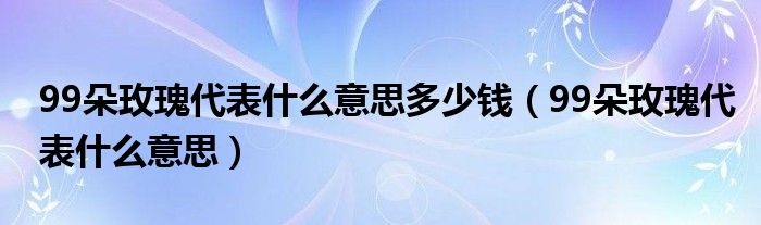 99朵玫瑰代表什么意思多少钱（99朵玫瑰代表什么意思）