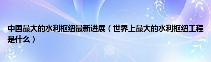 中国最大的水利枢纽最新进展（世界上最大的水利枢纽工程是什么）