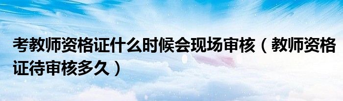 考教师资格证什么时候会现场审核（教师资格证待审核多久）