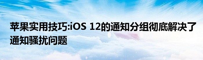 苹果实用技巧:iOS 12的通知分组彻底解决了通知骚扰问题