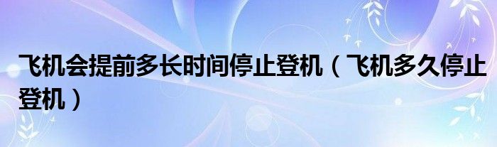 飞机会提前多长时间停止登机（飞机多久停止登机）