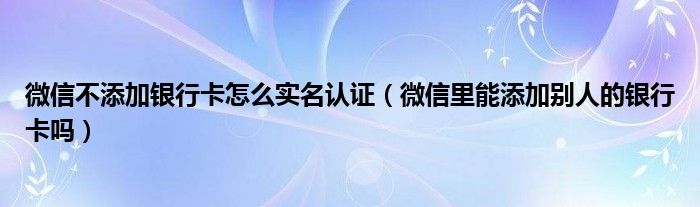 微信不添加银行卡怎么实名认证（微信里能添加别人的银行卡吗）