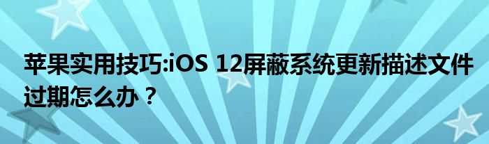 苹果实用技巧:iOS 12屏蔽系统更新描述文件过期怎么办？