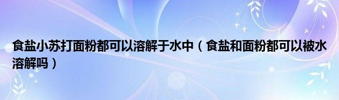 食盐小苏打面粉都可以溶解于水中（食盐和面粉都可以被水溶解吗）