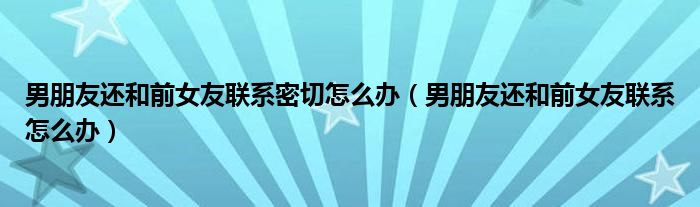 男朋友还和前女友联系密切怎么办（男朋友还和前女友联系怎么办）