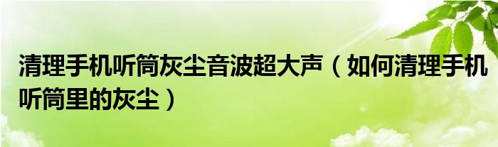 清理手机听筒灰尘音波超大声（如何清理手机听筒里的灰尘）