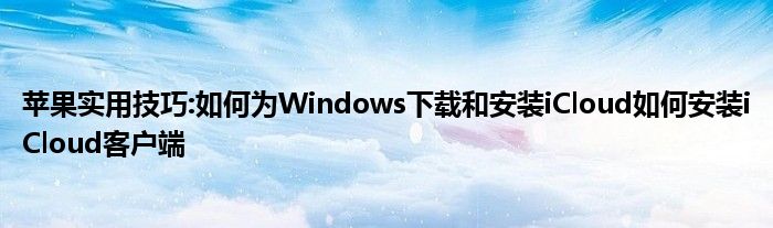 苹果实用技巧:如何为Windows下载和安装iCloud如何安装iCloud客户端