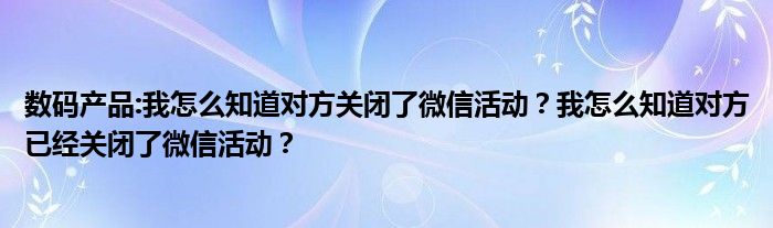 数码产品:我怎么知道对方关闭了微信活动？我怎么知道对方已经关闭了微信活动？