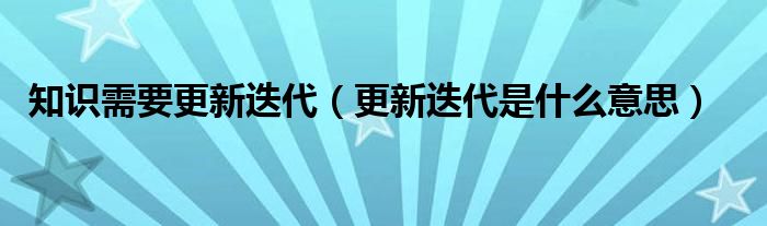 知识需要更新迭代（更新迭代是什么意思）