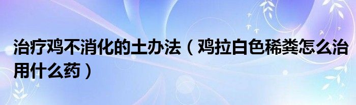 治疗鸡不消化的土办法（鸡拉白色稀粪怎么治用什么药）