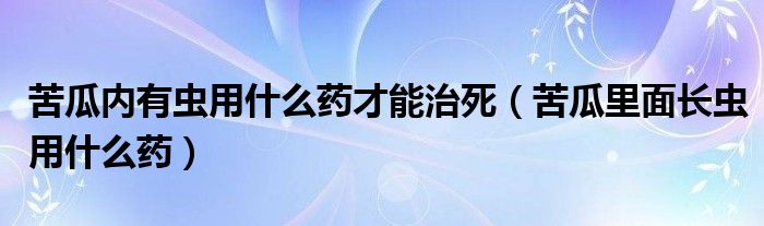 苦瓜内有虫用什么药才能治死（苦瓜里面长虫用什么药）