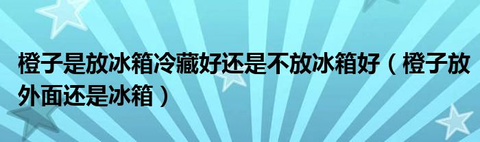 橙子是放冰箱冷藏好还是不放冰箱好（橙子放外面还是冰箱）