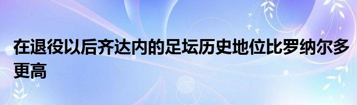 在退役以后齐达内的足坛历史地位比罗纳尔多更高