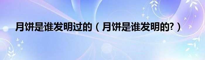 月饼是谁发明过的（月饼是谁发明的?）