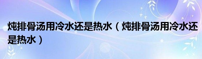 炖排骨汤用冷水还是热水（炖排骨汤用冷水还是热水）