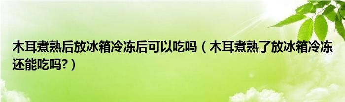 木耳煮熟后放冰箱冷冻后可以吃吗（木耳煮熟了放冰箱冷冻还能吃吗?）