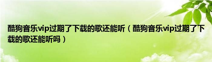 酷狗音乐vip过期了下载的歌还能听（酷狗音乐vip过期了下载的歌还能听吗）