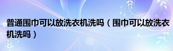 普通围巾可以放洗衣机洗吗（围巾可以放洗衣机洗吗）