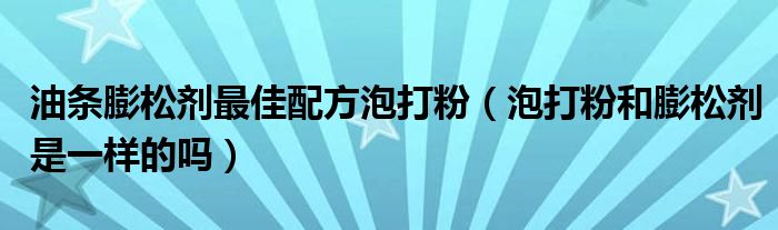 油条膨松剂最佳配方泡打粉（泡打粉和膨松剂是一样的吗）