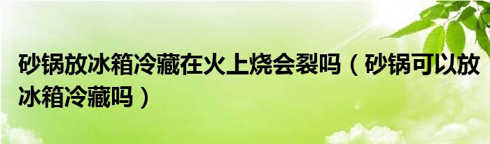 砂锅放冰箱冷藏在火上烧会裂吗（砂锅可以放冰箱冷藏吗）