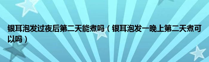 银耳泡发过夜后第二天能煮吗（银耳泡发一晚上第二天煮可以吗）