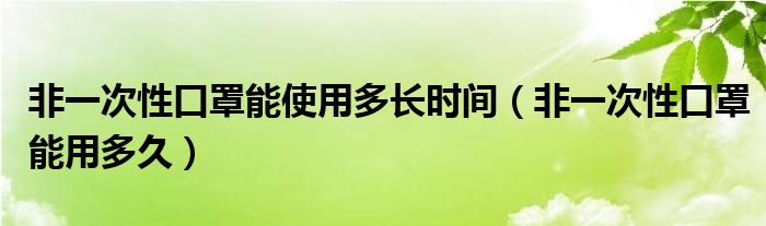 非一次性口罩能使用多长时间（非一次性口罩能用多久）