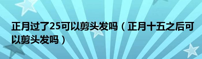 正月过了25可以剪头发吗（正月十五之后可以剪头发吗）