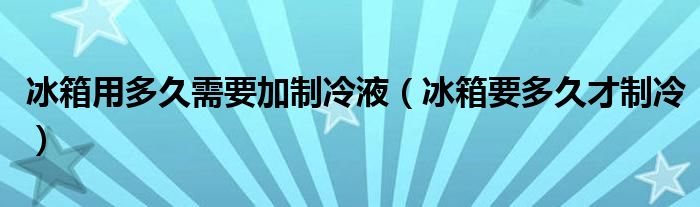 冰箱用多久需要加制冷液（冰箱要多久才制冷）