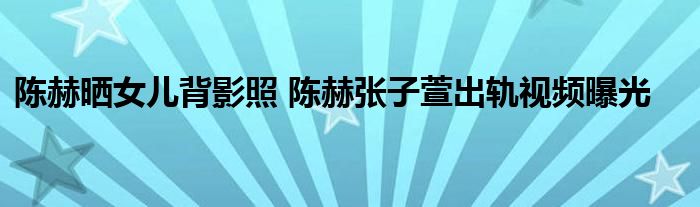 陈赫晒女儿背影照 陈赫张子萱出轨视频曝光