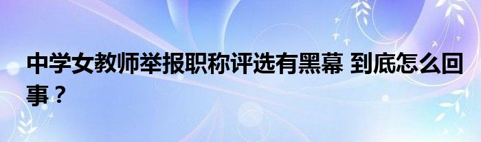 中学女教师举报职称评选有黑幕 到底怎么回事？