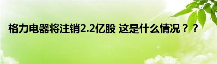 格力电器将注销2.2亿股 这是什么情况？？