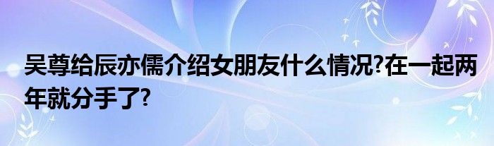 吴尊给辰亦儒介绍女朋友什么情况?在一起两年就分手了?