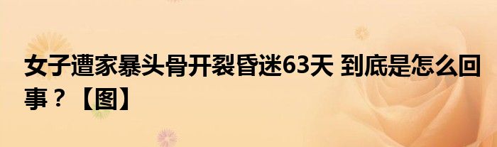 女子遭家暴头骨开裂昏迷63天 到底是怎么回事？【图】