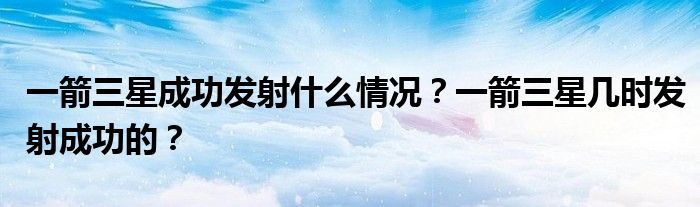 一箭三星成功发射什么情况？一箭三星几时发射成功的？